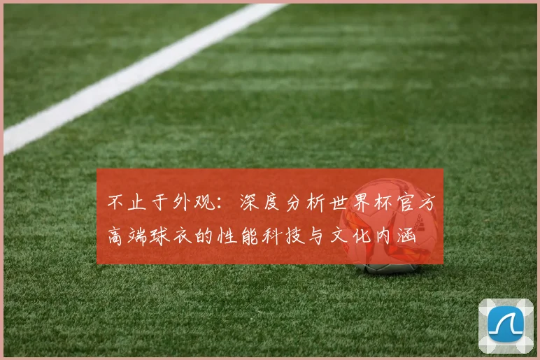 不止于外观：深度分析世界杯官方高端球衣的性能科技与文化内涵